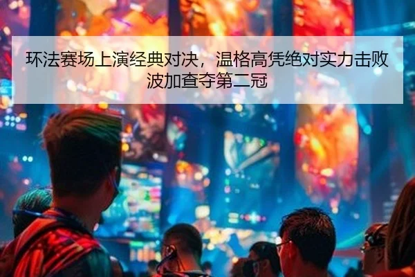 环法赛场上演经典对决，温格高凭绝对实力击败波加查夺第二冠