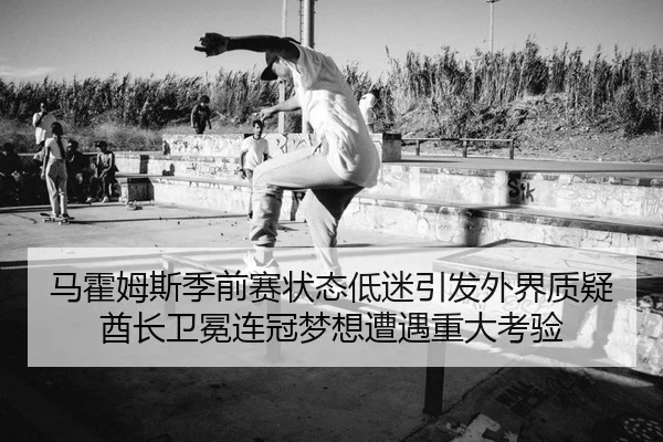 马霍姆斯季前赛状态低迷引发外界质疑 酋长卫冕连冠梦想遭遇重大考验