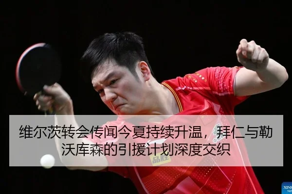 维尔茨转会传闻今夏持续升温，拜仁与勒沃库森的引援计划深度交织