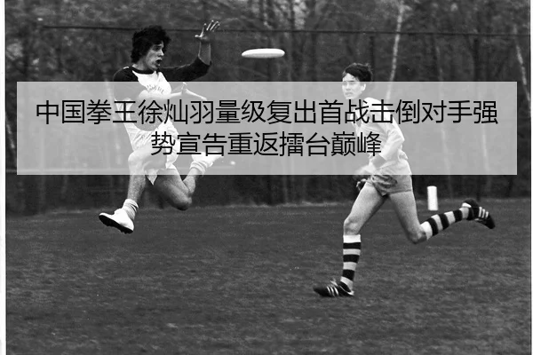 中国拳王徐灿羽量级复出首战击倒对手强势宣告重返擂台巅峰